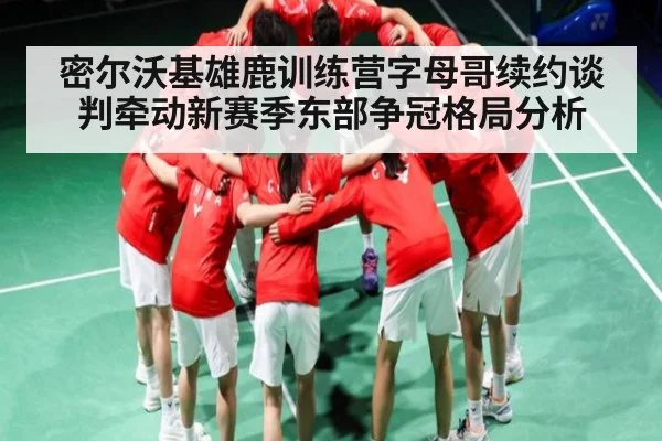 密尔沃基雄鹿训练营字母哥续约谈判牵动新赛季东部争冠格局分析 - c7c7.app